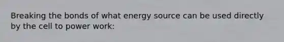 Breaking the bonds of what energy source can be used directly by the cell to power work: