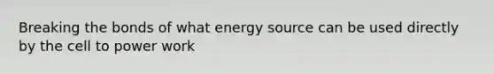 Breaking the bonds of what energy source can be used directly by the cell to power work