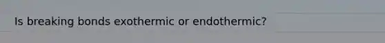 Is breaking bonds exothermic or endothermic?