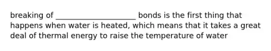 breaking of _____________________ bonds is the first thing that happens when water is heated, which means that it takes a great deal of thermal energy to raise the temperature of water