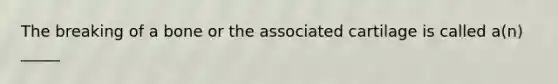 The breaking of a bone or the associated cartilage is called a(n) _____