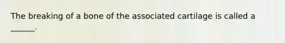 The breaking of a bone of the associated cartilage is called a ______.