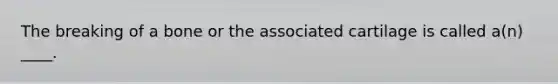 The breaking of a bone or the associated cartilage is called a(n) ____.