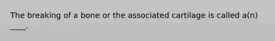 The breaking of a bone or the associated cartilage is called a(n) ____.​