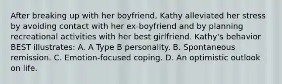 After breaking up with her boyfriend, Kathy alleviated her stress by avoiding contact with her ex-boyfriend and by planning recreational activities with her best girlfriend. Kathy's behavior BEST illustrates: A. A Type B personality. B. Spontaneous remission. C. Emotion-focused coping. D. An optimistic outlook on life.