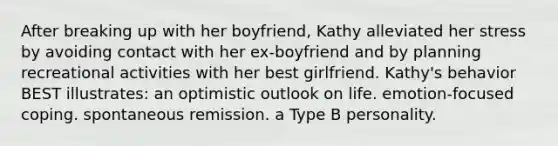 After breaking up with her boyfriend, Kathy alleviated her stress by avoiding contact with her ex-boyfriend and by planning recreational activities with her best girlfriend. Kathy's behavior BEST illustrates: an optimistic outlook on life. emotion-focused coping. spontaneous remission. a Type B personality.