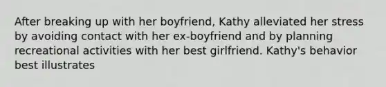 After breaking up with her boyfriend, Kathy alleviated her stress by avoiding contact with her ex-boyfriend and by planning recreational activities with her best girlfriend. Kathy's behavior best illustrates