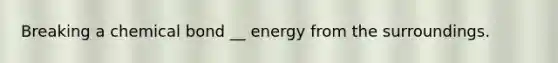 Breaking a chemical bond __ energy from the surroundings.