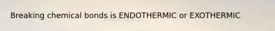 Breaking chemical bonds is ENDOTHERMIC or EXOTHERMIC