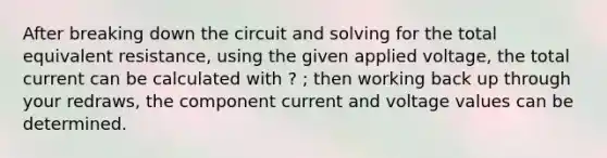 After breaking down the circuit and solving for the total equivalent resistance, using the given applied voltage, the total current can be calculated with ? ; then working back up through your redraws, the component current and voltage values can be determined.