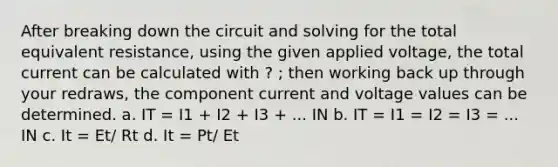 After breaking down the circuit and solving for the total equivalent resistance, using the given applied voltage, the total current can be calculated with ? ; then working back up through your redraws, the component current and voltage values can be determined. a. IT = I1 + I2 + I3 + ... IN b. IT = I1 = I2 = I3 = ... IN c. It = Et/ Rt d. It = Pt/ Et