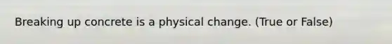 Breaking up concrete is a physical change. (True or False)