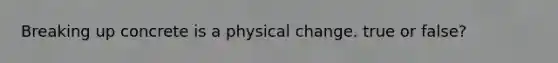 Breaking up concrete is a physical change. true or false?