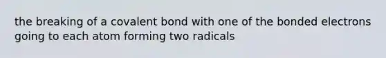 the breaking of a <a href='https://www.questionai.com/knowledge/kYbHGrECeq-covalent-bond' class='anchor-knowledge'>covalent bond</a> with one of the bonded electrons going to each atom forming two radicals