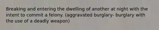 Breaking and entering the dwelling of another at night with the intent to commit a felony. (aggravated burglary- burglary with the use of a deadly weapon)