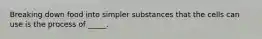 Breaking down food into simpler substances that the cells can use is the process of _____.