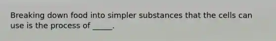 Breaking down food into simpler substances that the cells can use is the process of _____.