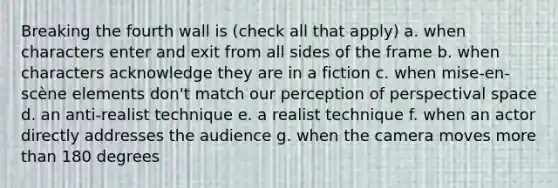 Breaking the fourth wall is (check all that apply) a. when characters enter and exit from all sides of the frame b. when characters acknowledge they are in a fiction c. when mise-en-scène elements don't match our perception of perspectival space d. an anti-realist technique e. a realist technique f. when an actor directly addresses the audience g. when the camera moves more than 180 degrees