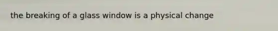 the breaking of a glass window is a physical change