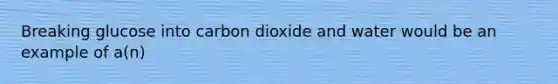 Breaking glucose into carbon dioxide and water would be an example of a(n)