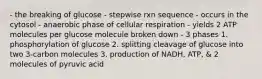 - the breaking of glucose - stepwise rxn sequence - occurs in the cytosol - anaerobic phase of cellular respiration - yields 2 ATP molecules per glucose molecule broken down - 3 phases 1. phosphorylation of glucose 2. splitting cleavage of glucose into two 3-carbon molecules 3. production of NADH, ATP, & 2 molecules of pyruvic acid