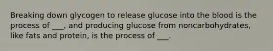 Breaking down glycogen to release glucose into the blood is the process of ___, and producing glucose from noncarbohydrates, like fats and protein, is the process of ___.