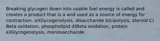 Breaking glycogen down into usable fuel energy is called and creates a product that is a and used as a source of energy for contraction. a)Glycogenolysis, disaccharide b)Lipolysis, steroid C) Beta oxidation, phospholipid d)Beta oxidation, protein e)Glycogenolysis, monosaccharide