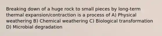 Breaking down of a huge rock to small pieces by long-term thermal expansion/contraction is a process of A) Physical weathering B) Chemical weathering C) Biological transformation D) Microbial degradation