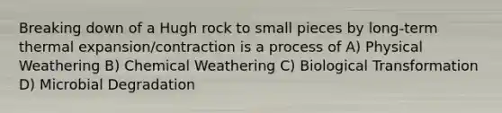 Breaking down of a Hugh rock to small pieces by long-term thermal expansion/contraction is a process of A) Physical Weathering B) Chemical Weathering C) Biological Transformation D) Microbial Degradation