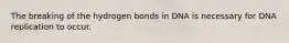 The breaking of the hydrogen bonds in DNA is necessary for DNA replication to occur.