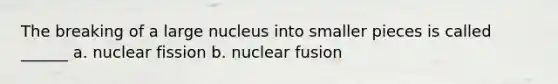 The breaking of a large nucleus into smaller pieces is called ______ a. nuclear fission b. nuclear fusion