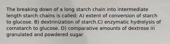 The breaking down of a long starch chain into intermediate length starch chains is called: A) extent of conversion of starch to glucose. B) dextrinization of starch.C) enzymatic hydrolysis of cornstarch to glucose. D) comparative amounts of dextrose in granulated and powdered sugar