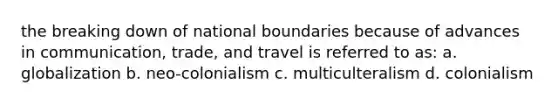 the breaking down of national boundaries because of advances in communication, trade, and travel is referred to as: a. globalization b. neo-colonialism c. multiculteralism d. colonialism