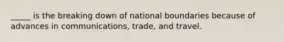 _____ is the breaking down of national boundaries because of advances in communications, trade, and travel.