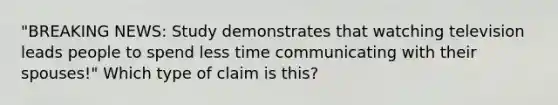 "BREAKING NEWS: Study demonstrates that watching television leads people to spend less time communicating with their spouses!" Which type of claim is this?