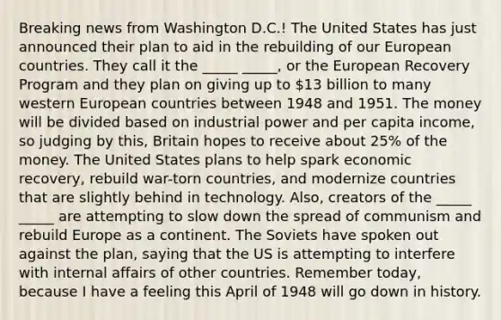 Breaking news from Washington D.C.! The United States has just announced their plan to aid in the rebuilding of our European countries. They call it the _____ _____, or the European Recovery Program and they plan on giving up to 13 billion to many western European countries between 1948 and 1951. The money will be divided based on industrial power and per capita income, so judging by this, Britain hopes to receive about 25% of the money. The United States plans to help spark economic recovery, rebuild war-torn countries, and modernize countries that are slightly behind in technology. Also, creators of the _____ _____ are attempting to slow down the spread of communism and rebuild Europe as a continent. The Soviets have spoken out against the plan, saying that the US is attempting to interfere with internal affairs of other countries. Remember today, because I have a feeling this April of 1948 will go down in history.