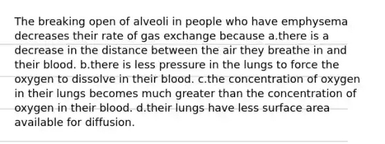 The breaking open of alveoli in people who have emphysema decreases their rate of gas exchange because a.there is a decrease in the distance between the air they breathe in and their blood. b.there is less pressure in the lungs to force the oxygen to dissolve in their blood. c.the concentration of oxygen in their lungs becomes much greater than the concentration of oxygen in their blood. d.their lungs have less surface area available for diffusion.