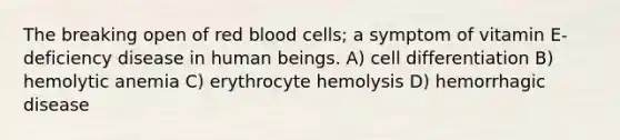 The breaking open of red blood cells; a symptom of vitamin E-deficiency disease in human beings. A) cell differentiation B) hemolytic anemia C) erythrocyte hemolysis D) hemorrhagic disease