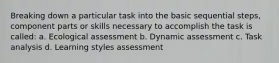 Breaking down a particular task into the basic sequential steps, component parts or skills necessary to accomplish the task is called: a. Ecological assessment b. Dynamic assessment c. Task analysis d. Learning styles assessment