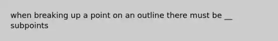 when breaking up a point on an outline there must be __ subpoints