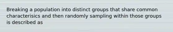 Breaking a population into distinct groups that share common characterisics and then randomly sampling within those groups is described as