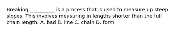 Breaking __________ is a process that is used to measure up steep slopes. This involves measuring in lengths shorter than the full chain length. A. bad B. line C. chain D. form