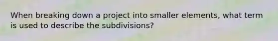 When breaking down a project into smaller elements, what term is used to describe the subdivisions?