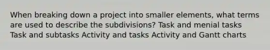 When breaking down a project into smaller elements, what terms are used to describe the subdivisions? Task and menial tasks Task and subtasks Activity and tasks Activity and Gantt charts