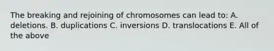 The breaking and rejoining of chromosomes can lead to: A. deletions. B. duplications C. inversions D. translocations E. All of the above