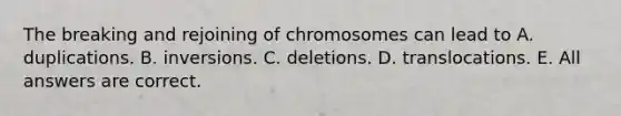 The breaking and rejoining of chromosomes can lead to A. duplications. B. inversions. C. deletions. D. translocations. E. All answers are correct.