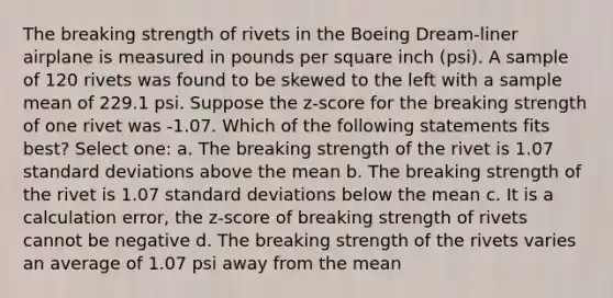 The breaking strength of rivets in the Boeing Dream-liner airplane is measured in pounds per square inch (psi). A sample of 120 rivets was found to be skewed to the left with a sample mean of 229.1 psi. Suppose the z-score for the breaking strength of one rivet was -1.07. Which of the following statements fits best? Select one: a. The breaking strength of the rivet is 1.07 standard deviations above the mean b. The breaking strength of the rivet is 1.07 standard deviations below the mean c. It is a calculation error, the z-score of breaking strength of rivets cannot be negative d. The breaking strength of the rivets varies an average of 1.07 psi away from the mean