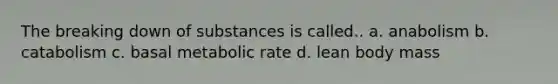 The breaking down of substances is called.. a. anabolism b. catabolism c. basal metabolic rate d. lean body mass