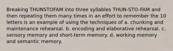 Breaking THUNSTOFAM into three syllables THUN-STO-FAM and then repeating them many times in an effort to remember the 10 letters is an example of using the techniques of a. chunking and maintenance rehearsal. b. encoding and elaborative rehearsal. c. sensory memory and short-term memory. d. working memory and semantic memory.