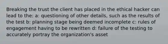 Breaking the trust the client has placed in the ethical hacker can lead to the: a: questioning of other details, such as the results of the test b: planning stage being deemed incomplete c: rules of engagement having to be rewritten d: failure of the testing to accurately portray the organization's asset